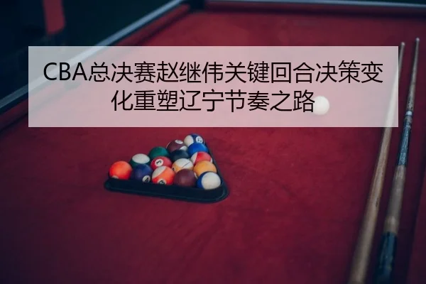 CBA总决赛赵继伟关键回合决策变化重塑辽宁节奏之路